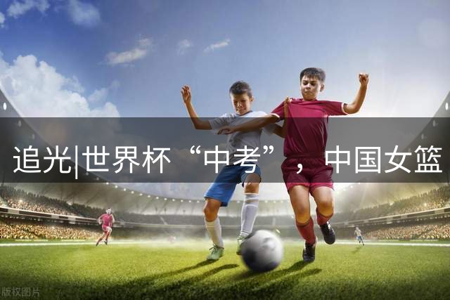 追光|世界杯“中考”，中国女篮“关关难过关关过”
